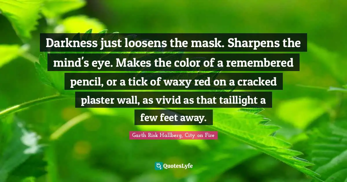 Darkness just loosens the mask. Sharpens the mind's eye. Makes the color of a remembered pencil, or a tick of waxy red on a cracked plaster wall, as vivid as that taillight a few feet away.