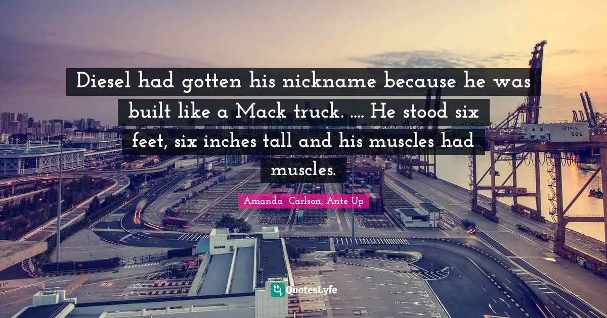 Diesel had gotten his nickname because he was built like a Mack truck. .... He stood six feet, six inches tall and his muscles had muscles.