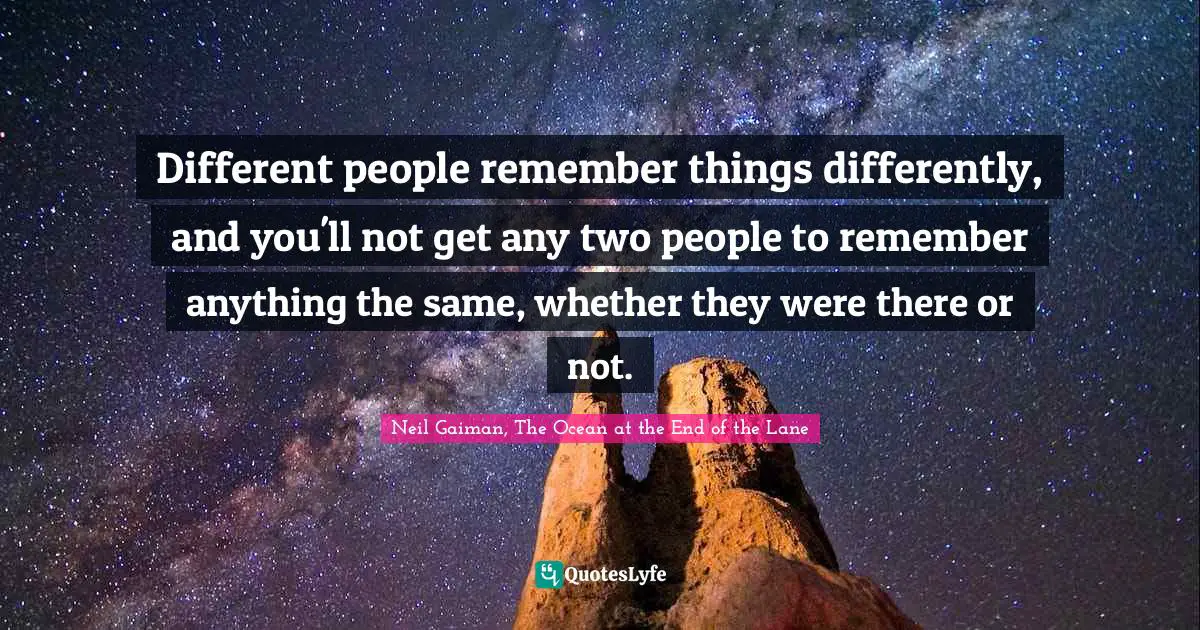 Different people remember things differently, and you'll not get any two people to remember anything the same, whether they were there or not.