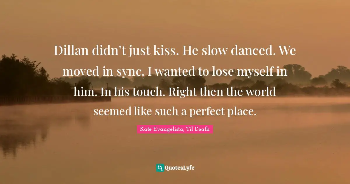 Dillan didn’t just kiss. He slow danced. We moved in sync. I wanted to lose myself in him. In his touch. Right then the world seemed like such a perfect place.