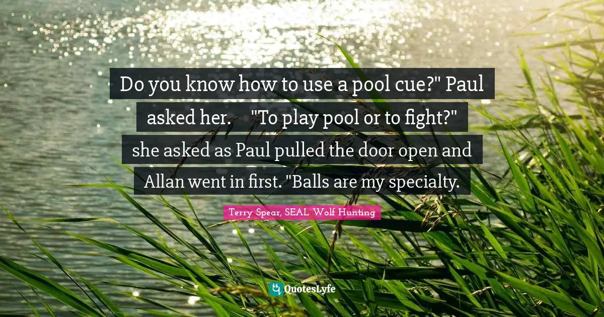Do you know how to use a pool cue?" Paul asked her.	"To play pool or to fight?" she asked as Paul pulled the door open and Allan went in first. "Balls are my specialty.
