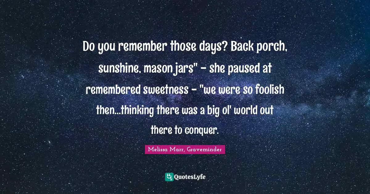 Do you remember those days? Back porch, sunshine, mason jars" - she paused at remembered sweetness - "we were so foolish then...thinking there was a big ol' world out there to conquer.