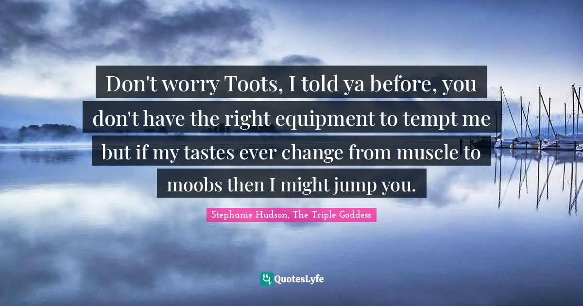 Don't worry Toots, I told ya before, you don't have the right equipment to tempt me but if my tastes ever change from muscle to moobs then I might jump you.