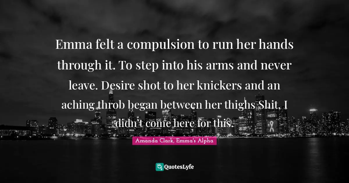 Werewolves Quotes: "Emma felt a compulsion to run her hands through it. To step into his arms and never leave. Desire shot to her knickers and an aching throb began between her thighs Shit, I didn’t come here for this."