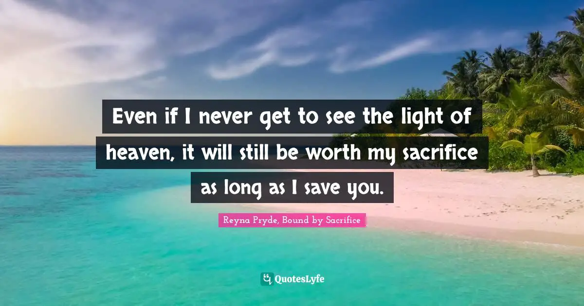 Even if I never get to see the light of heaven, it will still be worth my sacrifice as long as I save you.