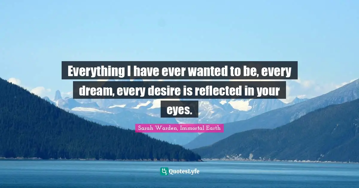 Everything I have ever wanted to be, every dream, every desire is reflected in your eyes.