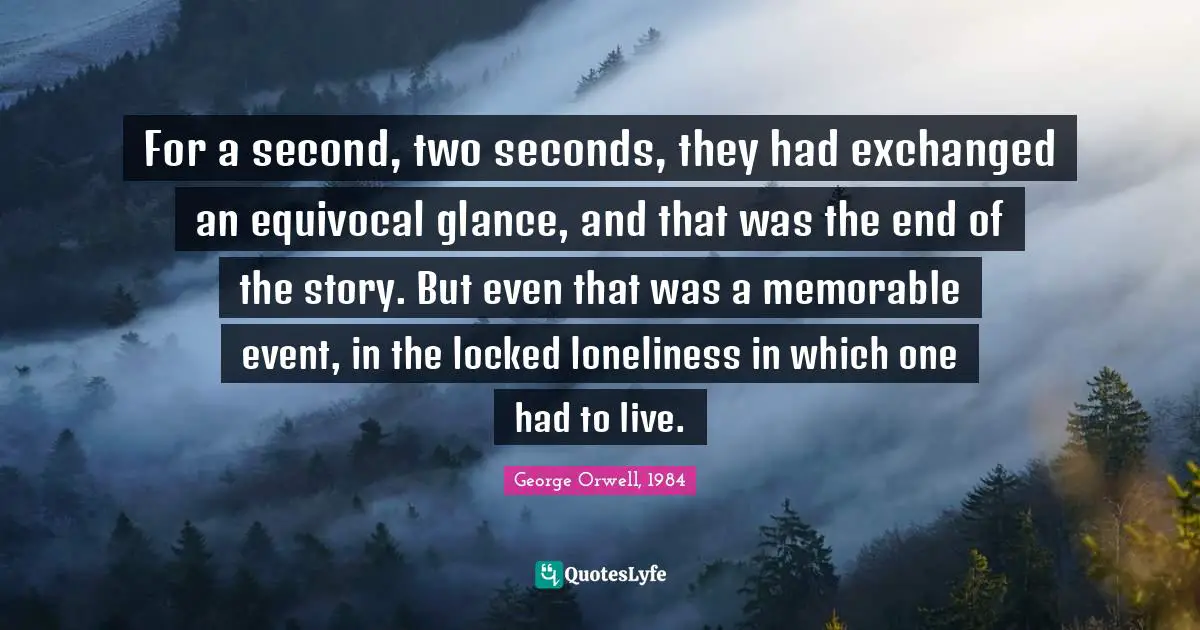 For a second, two seconds, they had exchanged an equivocal glance, and that was the end of the story. But even that was a memorable event, in the locked loneliness in which one had to live.
