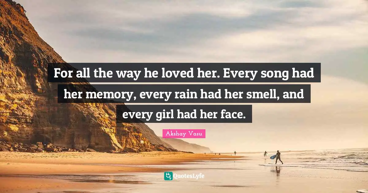 For all the way he loved her. Every song had her memory, every rain had her smell, and every girl had her face.