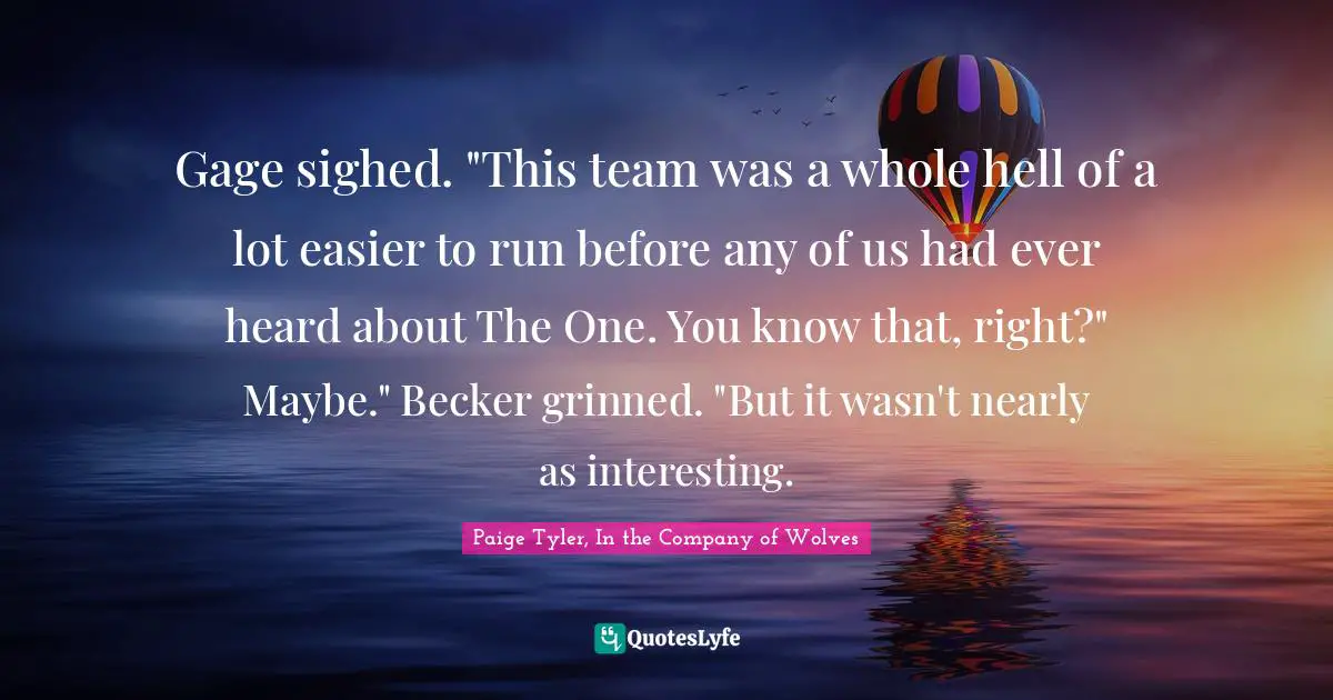 Gage sighed. "This team was a whole hell of a lot easier to run before any of us had ever heard about The One. You know that, right?"	Maybe." Becker grinned. "But it wasn't nearly as interesting.