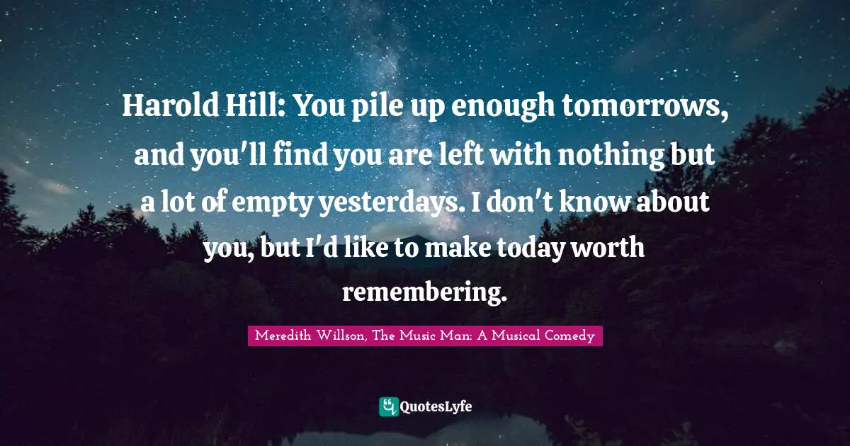 Meredith Willson Quotes: "Harold Hill: You pile up enough tomorrows, and you'll find you are left with nothing but a lot of empty yesterdays. I don't know about you, but I'd like to make today worth remembering."