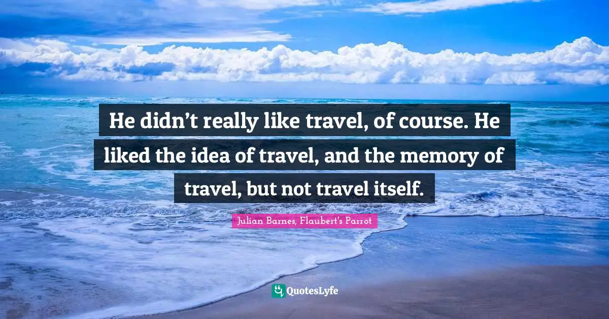 He didn’t really like travel, of course. He liked the idea of travel, and the memory of travel, but not travel itself.