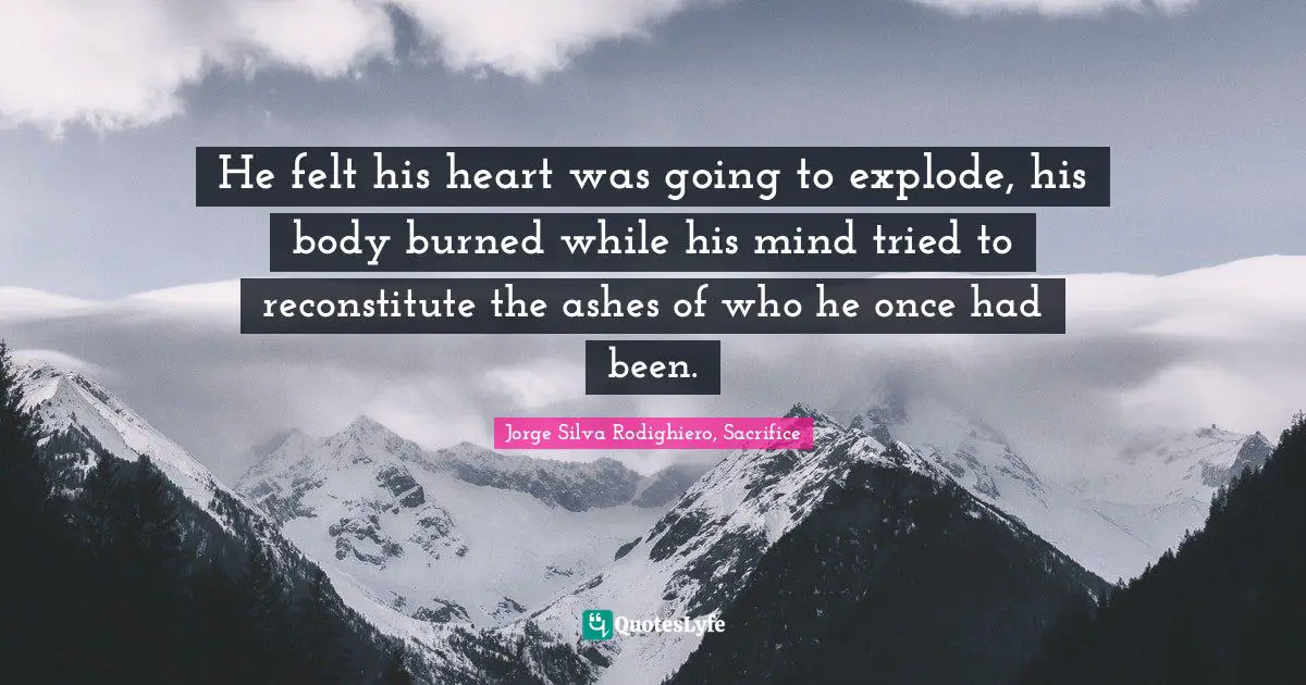 He felt his heart was going to explode, his body burned while his mind tried to reconstitute the ashes of who he once had been.