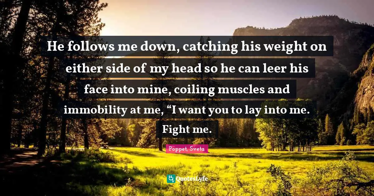 He follows me down, catching his weight on either side of my head so he can leer his face into mine, coiling muscles and immobility at me, “I want you to lay into me. Fight me.