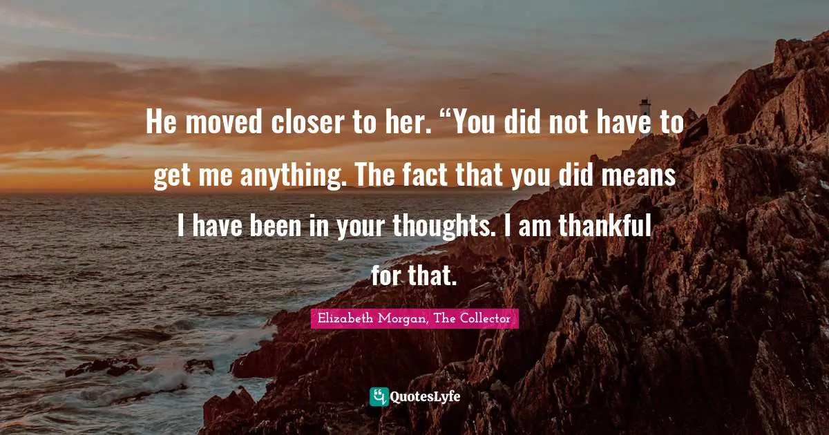 He moved closer to her. “You did not have to get me anything. The fact that you did means I have been in your thoughts. I am thankful for that.