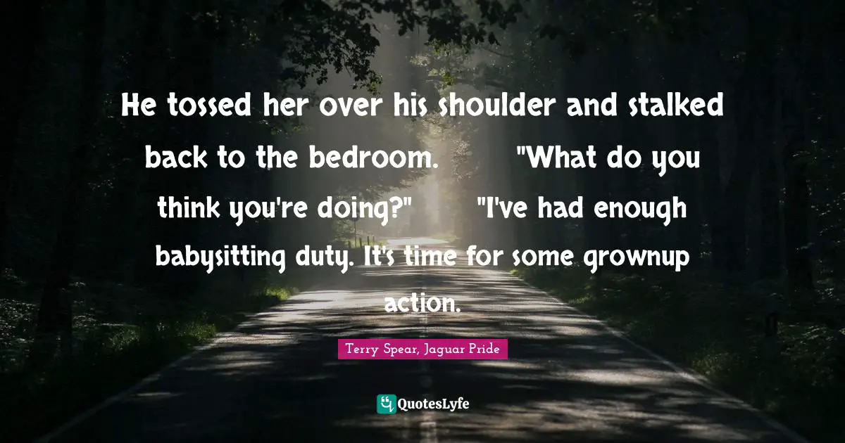 He tossed her over his shoulder and stalked back to the bedroom.	"What do you think you're doing?"	"I've had enough babysitting duty. It's time for some grownup action.