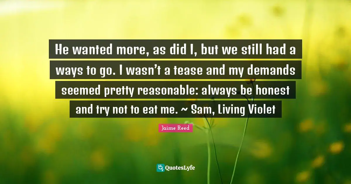 Jaime Reed Quotes: "He wanted more, as did I, but we still had a ways to go. I wasn’t a tease and my demands seemed pretty reasonable: always be honest and try not to eat me. ~ Sam, Living Violet"