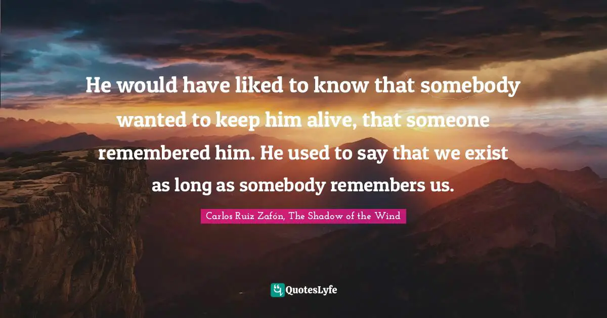 Carlos Ruiz Zafón, The Shadow Of The Wind Quotes: "He would have liked to know that somebody wanted to keep him alive, that someone remembered him. He used to say that we exist as long as somebody remembers us."