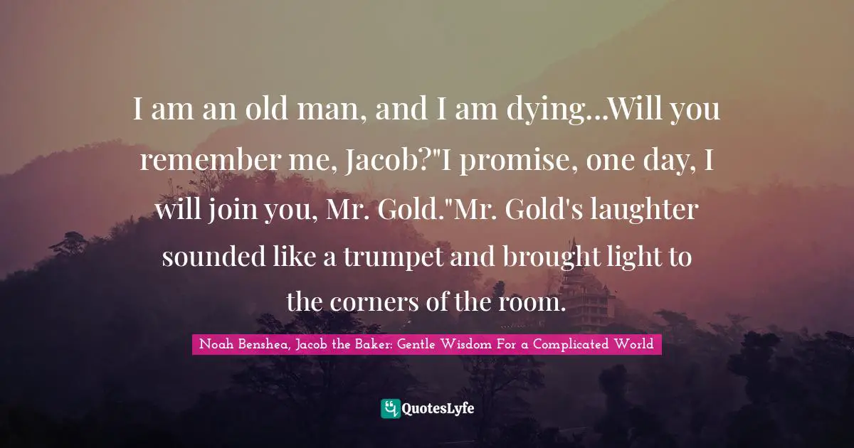 I am an old man, and I am dying...Will you remember me, Jacob?"I promise, one day, I will join you, Mr. Gold."Mr. Gold's laughter sounded like a trumpet and brought light to the corners of the room.