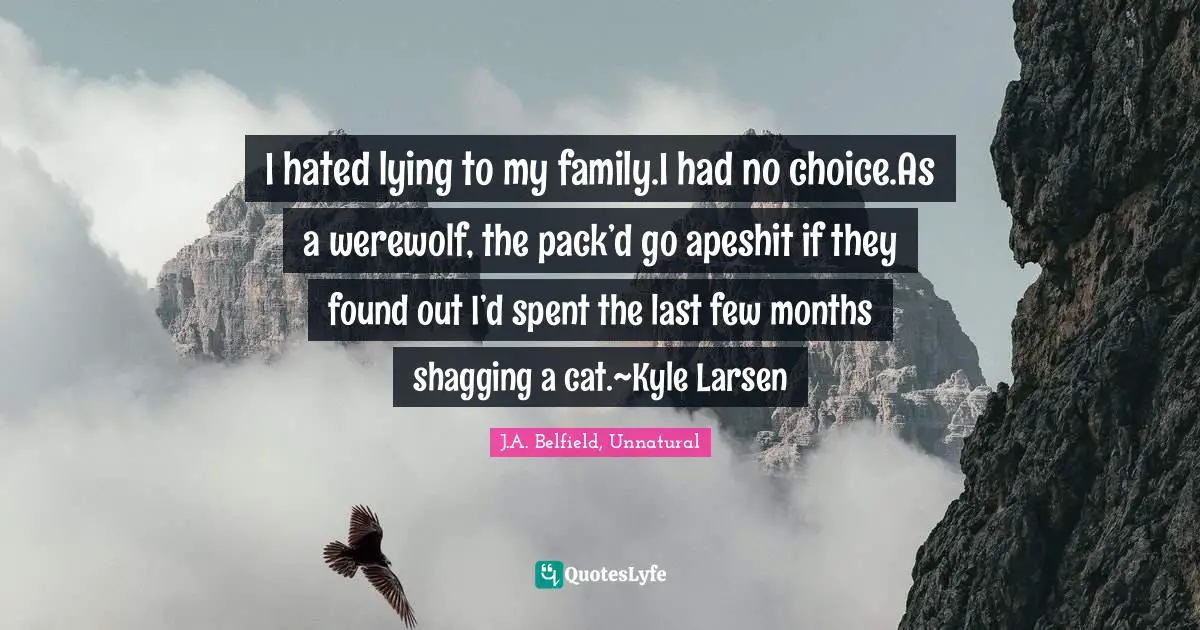 J A Belfield Quotes: "I hated lying to my family.I had no choice.As a werewolf, the pack’d go apeshit if they found out I’d spent the last few months shagging a cat.~Kyle Larsen"