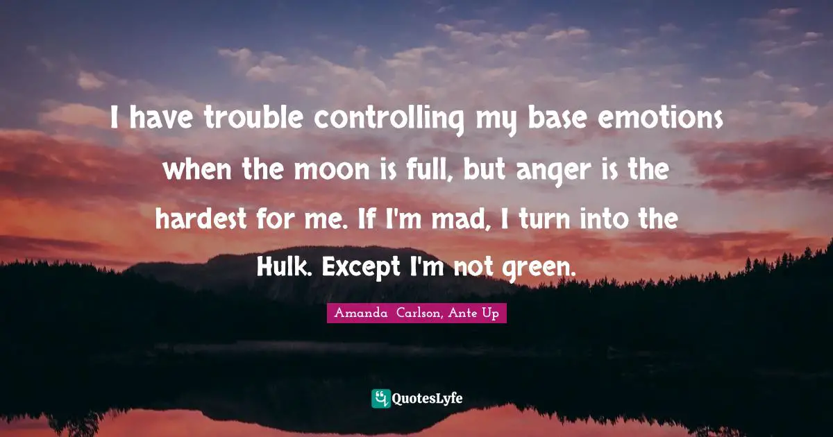 I have trouble controlling my base emotions when the moon is full, but anger is the hardest for me. If I'm mad, I turn into the Hulk. Except I'm not green.