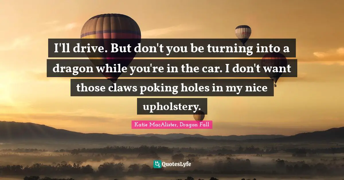 I'll drive. But don't you be turning into a dragon while you're in the car. I don't want those claws poking holes in my nice upholstery.