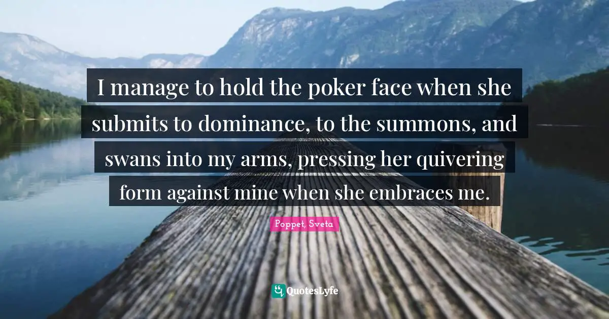 I manage to hold the poker face when she submits to dominance, to the summons, and swans into my arms, pressing her quivering form against mine when she embraces me.