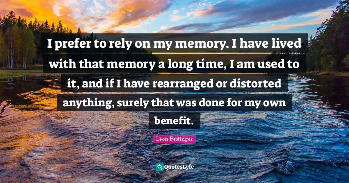 I prefer to rely on my memory. I have lived with that memory a long time, I am used to it, and if I have rearranged or distorted anything, surely that was done for my own benefit.