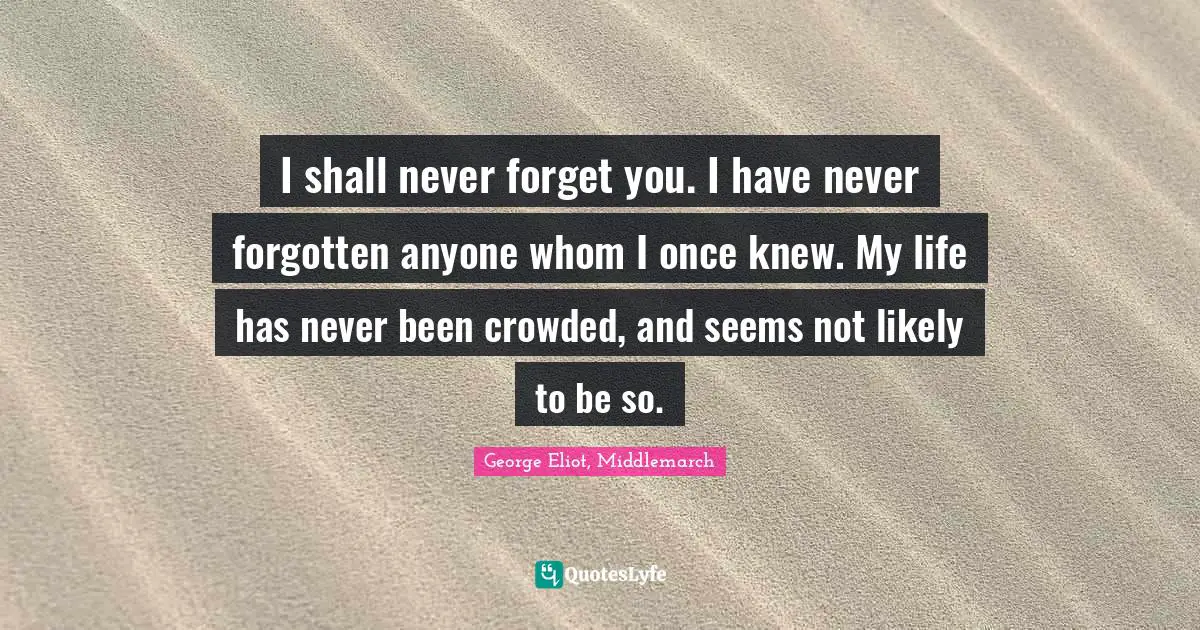I shall never forget you. I have never forgotten anyone whom I once knew. My life has never been crowded, and seems not likely to be so.