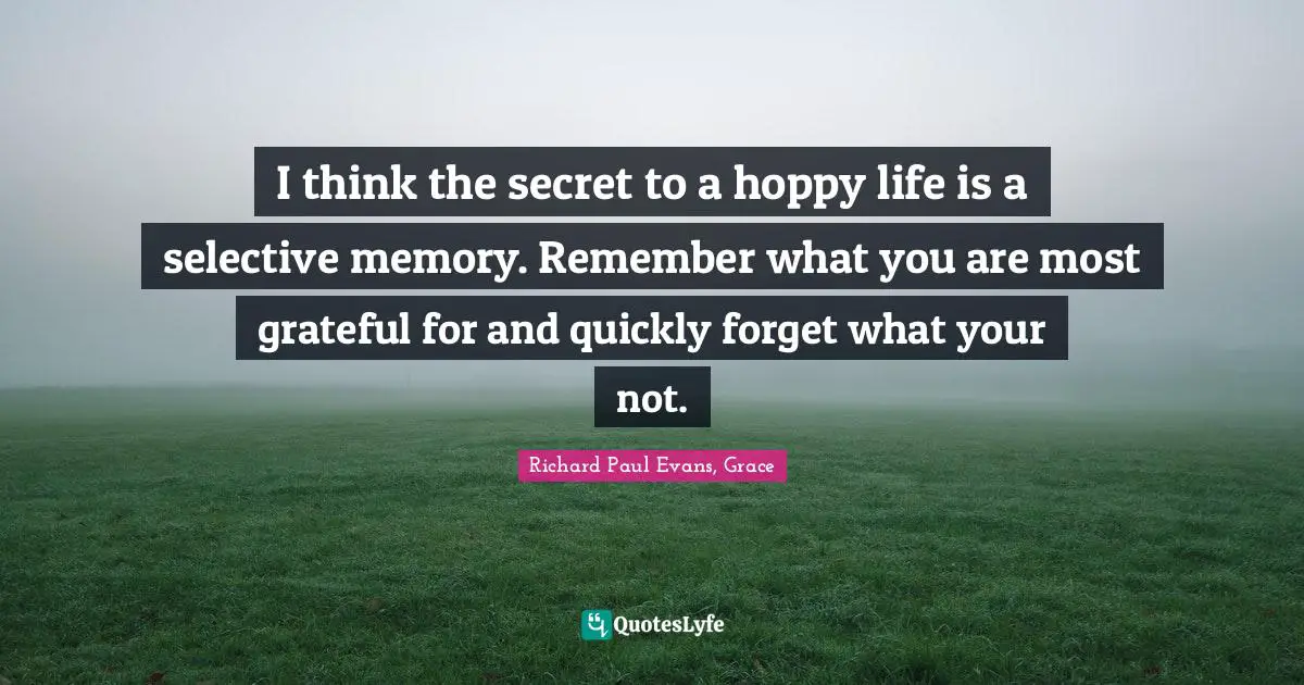 I think the secret to a hoppy life is a selective memory. Remember what you are most grateful for and quickly forget what your not.