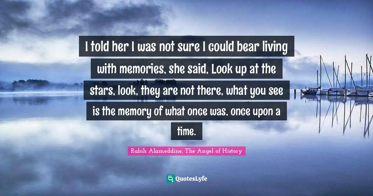 I told her I was not sure I could bear living with memories, she said, Look up at the stars, look, they are not there, what you see is the memory of what once was, once upon a time.