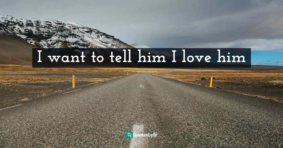 I want to tell him I love him