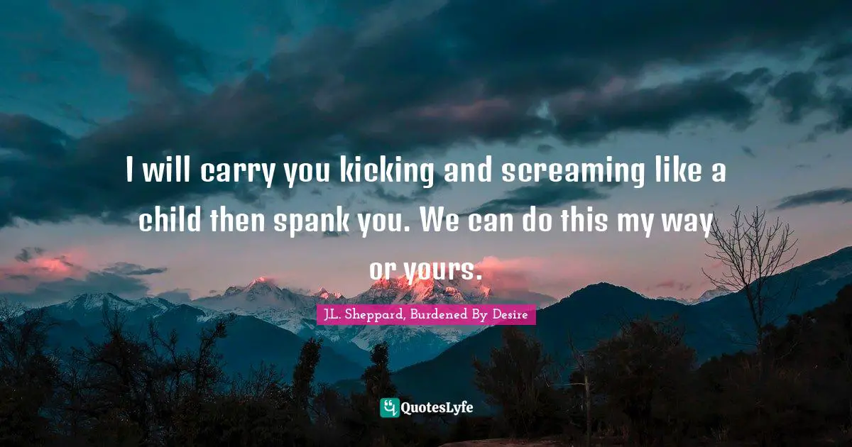 I will carry you kicking and screaming like a child then spank you. We can do this my way or yours.