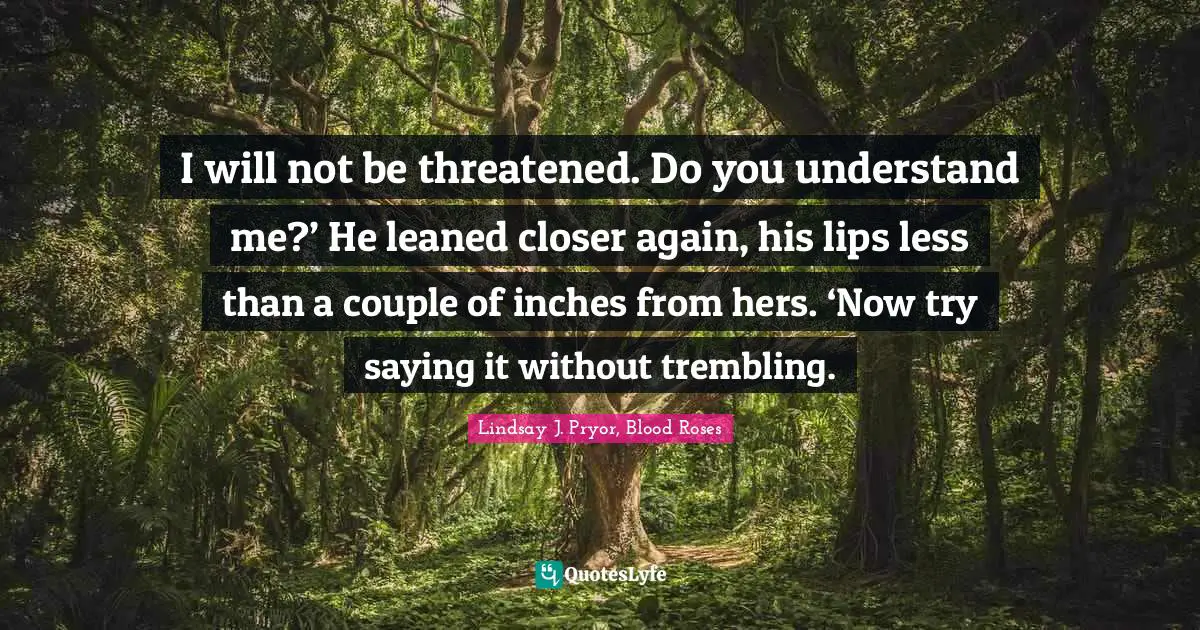I will not be threatened. Do you understand me?’ He leaned closer again, his lips less than a couple of inches from hers. ‘Now try saying it without trembling.