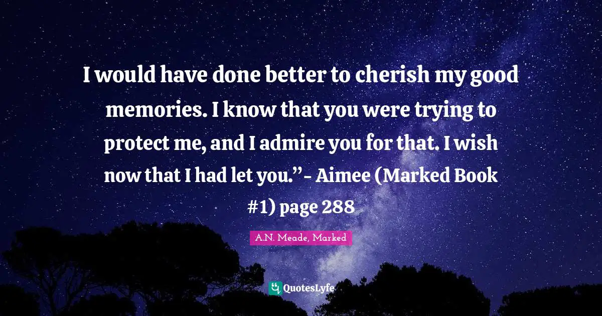I would have done better to cherish my good memories. I know that you were trying to protect me, and I admire you for that. I wish now that I had let you.”- Aimee (Marked Book #1) page 288