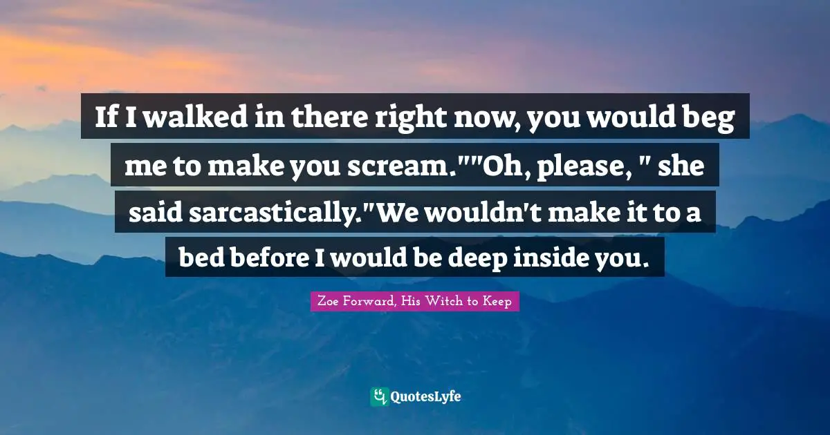 If I walked in there right now, you would beg me to make you scream.""Oh, please, " she said sarcastically."We wouldn't make it to a bed before I would be deep inside you.