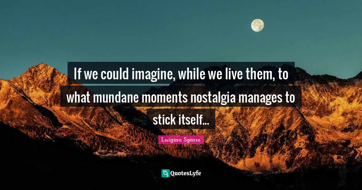 If we could imagine, while we live them, to what mundane moments nostalgia manages to stick itself...