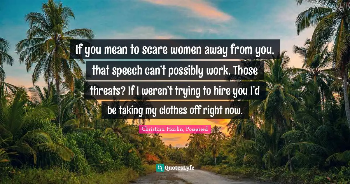 If you mean to scare women away from you, that speech can’t possibly work. Those threats? If I weren’t trying to hire you I’d be taking my clothes off right now.