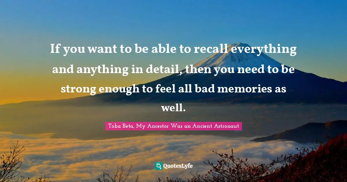 If you want to be able to recall everything and anything in detail, then you need to be strong enough to feel all bad memories as well.