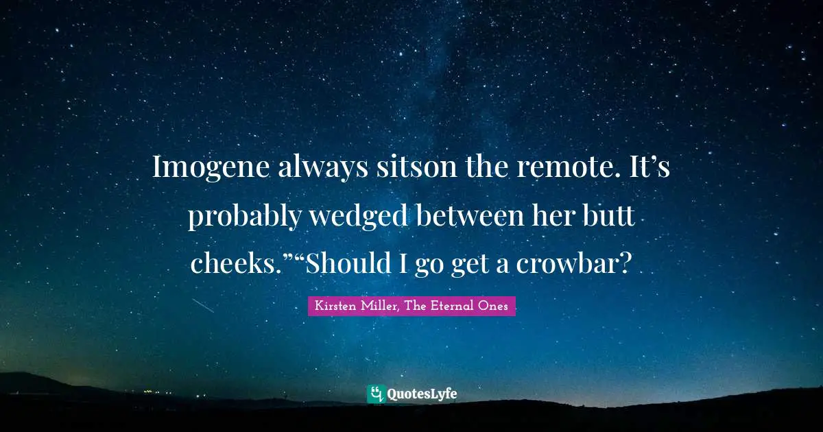 Imogene always sitson the remote. It’s probably wedged between her butt cheeks.”“Should I go get a crowbar?