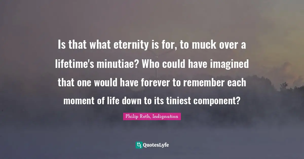 Is that what eternity is for, to muck over a lifetime's minutiae? Who could have imagined that one would have forever to remember each moment of life down to its tiniest component?