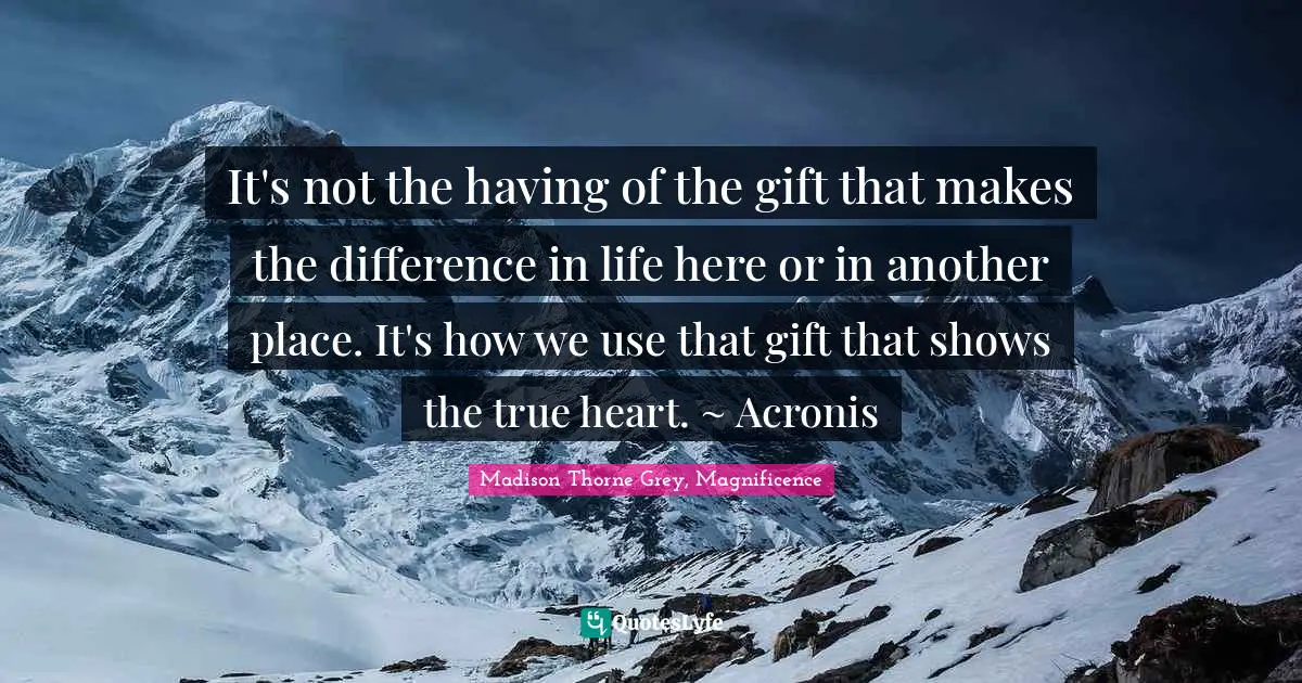 It's not the having of the gift that makes the difference in life here or in another place. It's how we use that gift that shows the true heart. ~ Acronis