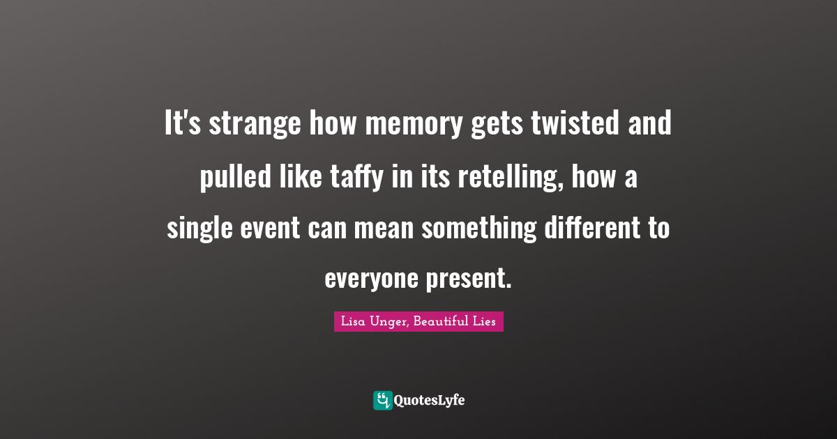 Lisa Unger Quotes: "It's strange how memory gets twisted and pulled like taffy in its retelling, how a single event can mean something different to everyone present."