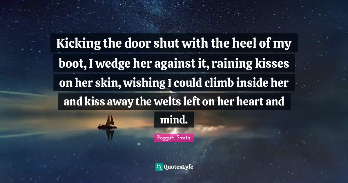 Kicking the door shut with the heel of my boot, I wedge her against it, raining kisses on her skin, wishing I could climb inside her and kiss away the welts left on her heart and mind.