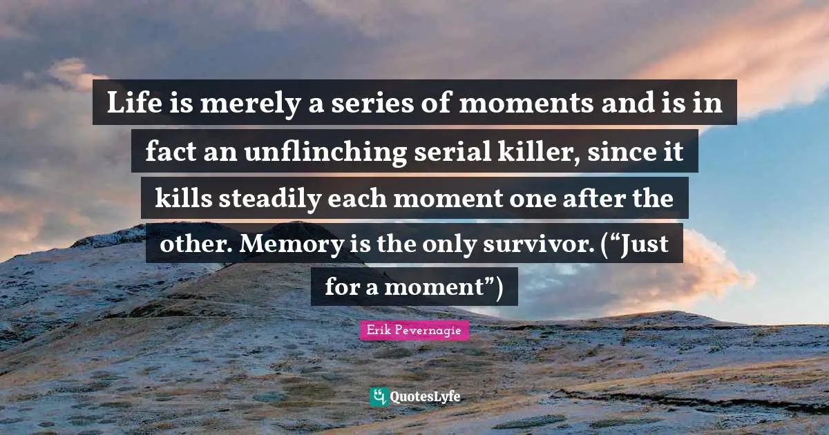 Life is merely a series of moments and is in fact an unflinching serial killer, since it kills steadily each moment one after the other. Memory is the only survivor. (“Just for a moment”)