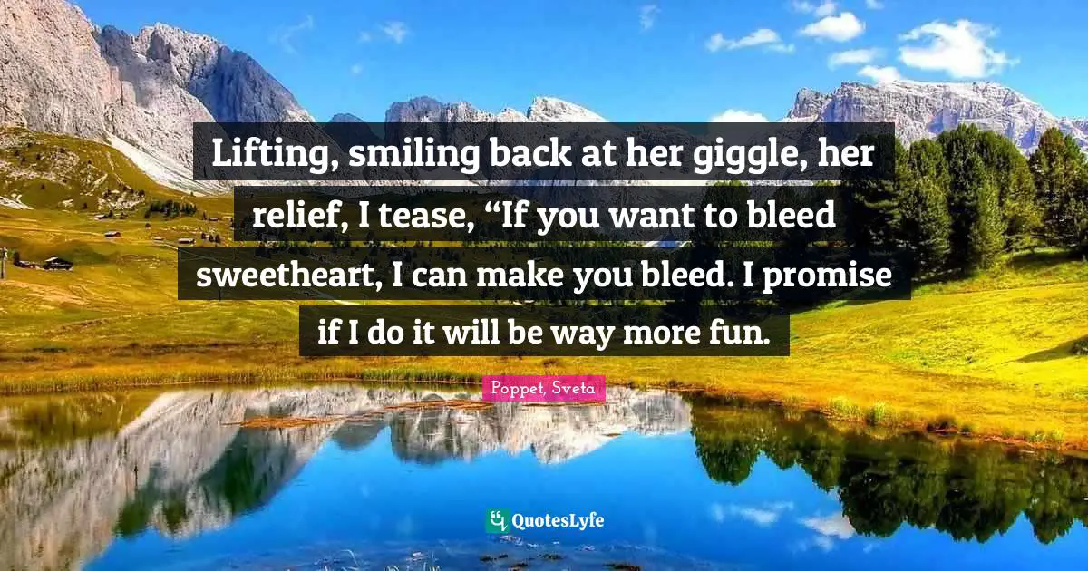 Lifting, smiling back at her giggle, her relief, I tease, “If you want to bleed sweetheart, I can make you bleed. I promise if I do it will be way more fun.