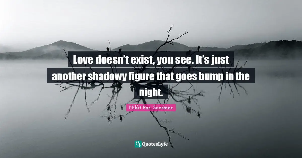 Love doesn’t exist, you see. It’s just another shadowy figure that goes bump in the night.