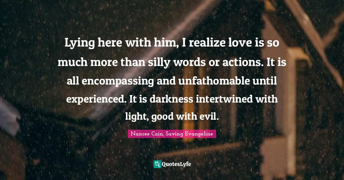 Lying here with him, I realize love is so much more than silly words or actions. It is all encompassing and unfathomable until experienced. It is darkness intertwined with light, good with evil.