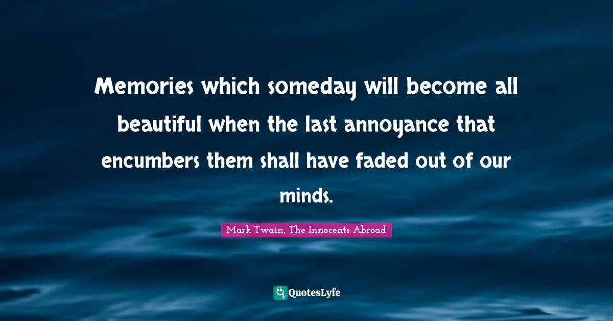 Memories which someday will become all beautiful when the last annoyance that encumbers them shall have faded out of our minds.