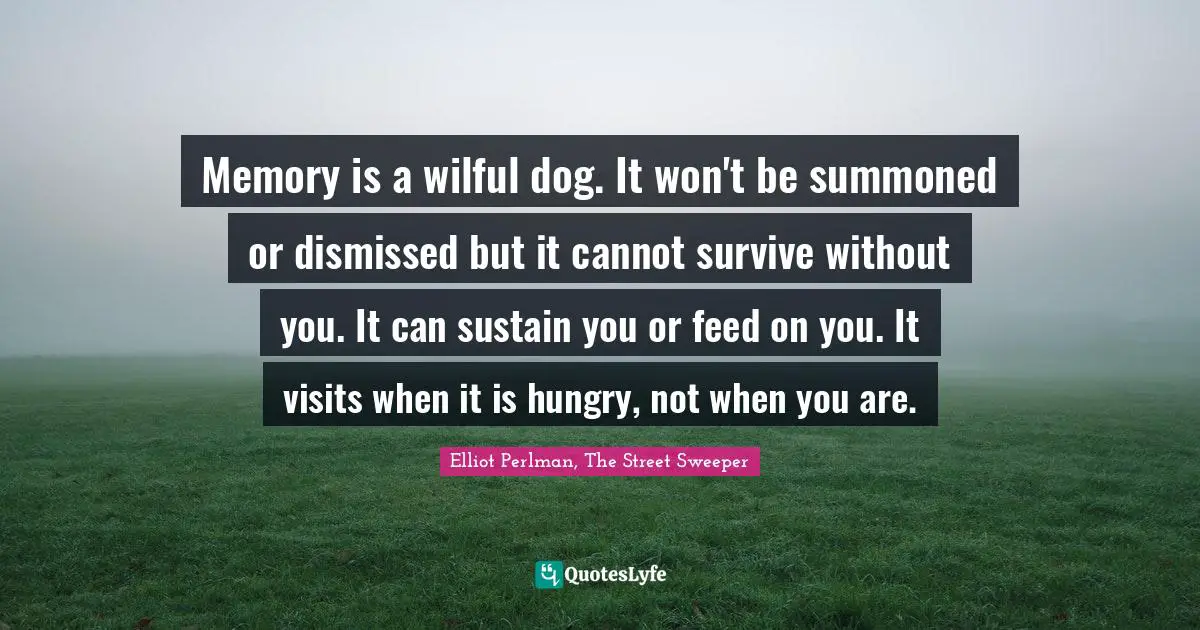 Elliot Perlman Quotes: "Memory is a wilful dog. It won't be summoned or dismissed but it cannot survive without you. It can sustain you or feed on you. It visits when it is hungry, not when you are."