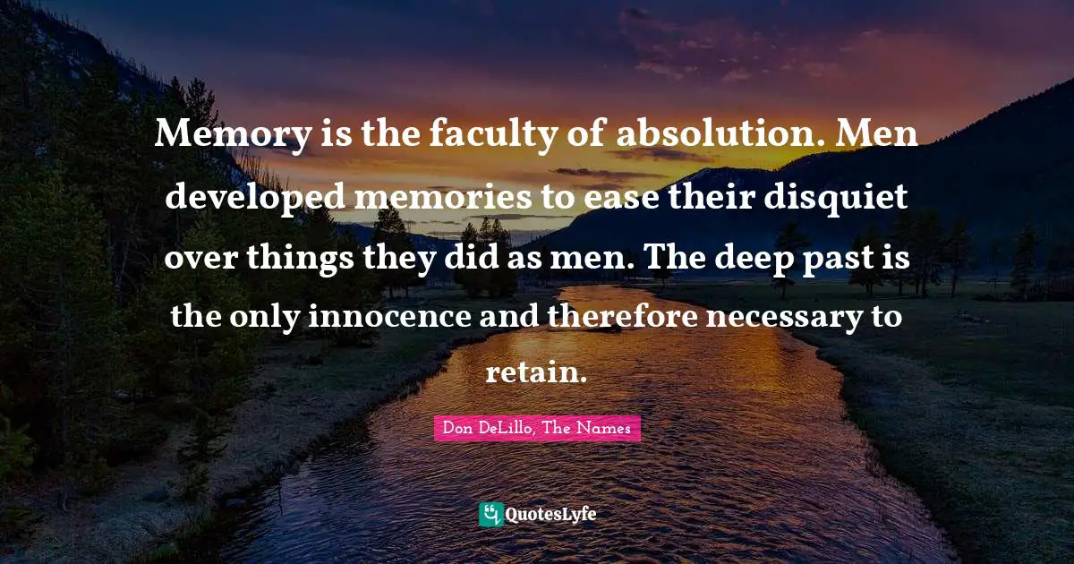 Memory is the faculty of absolution. Men developed memories to ease their disquiet over things they did as men. The deep past is the only innocence and therefore necessary to retain.